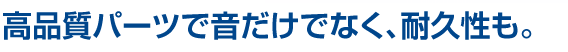 高品質パーツで音だけでなく、耐久性も。