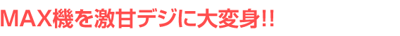 MAX機を激甘デジに大変身!!