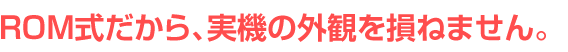 ROM式だから、実機の外観を損ねません。