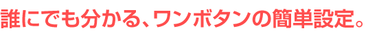 誰にでも分かる、ワンボタンの簡単設定。