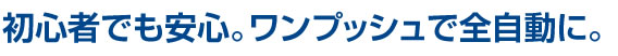 初心者でも安心。ワンプッシュで全自動に。