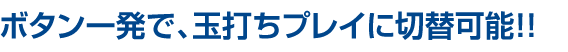 ボタン一発で、玉打ちプレイに切替可能!!