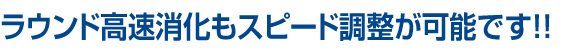 ラウンド高速消化もスピード調整が可能です！！