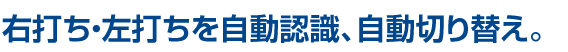 右打ち・左打ちを自動認識、自動切り替え。